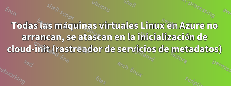 Todas las máquinas virtuales Linux en Azure no arrancan, se atascan en la inicialización de cloud-init (rastreador de servicios de metadatos)
