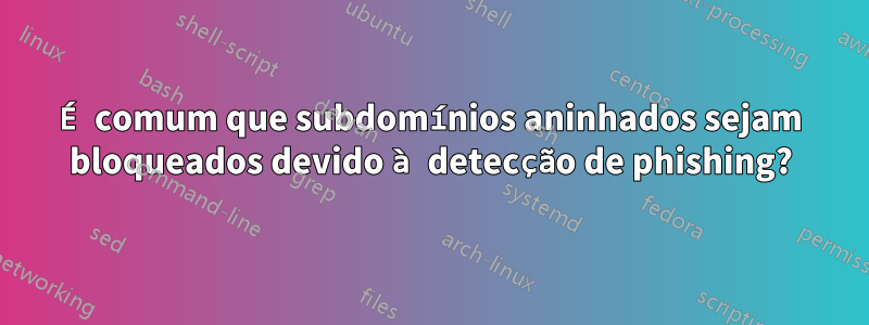 É comum que subdomínios aninhados sejam bloqueados devido à detecção de phishing?