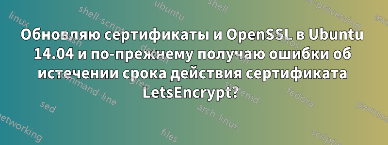 Обновляю сертификаты и OpenSSL в Ubuntu 14.04 и по-прежнему получаю ошибки об истечении срока действия сертификата LetsEncrypt? 