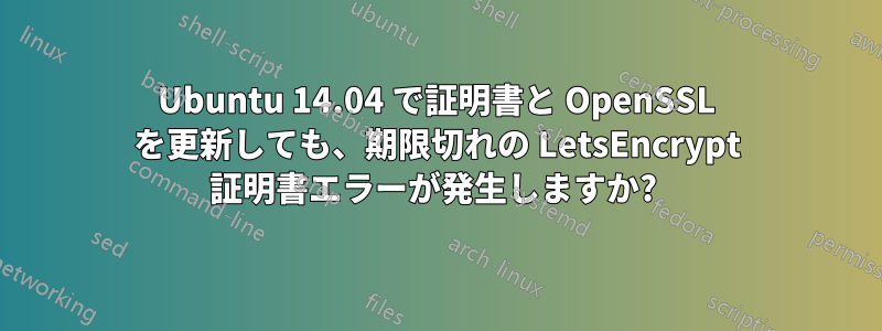 Ubuntu 14.04 で証明書と OpenSSL を更新しても、期限切れの LetsEncrypt 証明書エラーが発生しますか? 