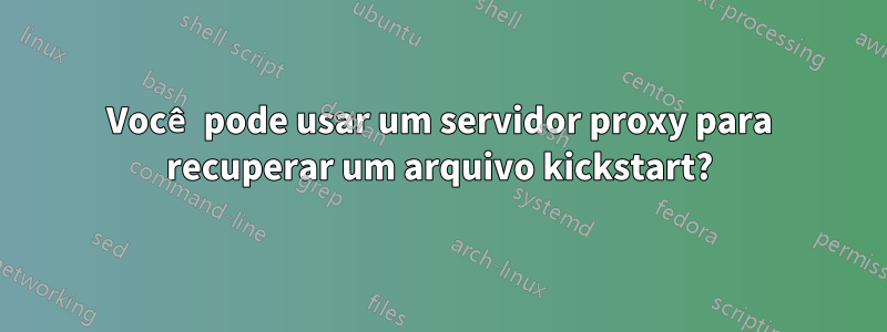 Você pode usar um servidor proxy para recuperar um arquivo kickstart?