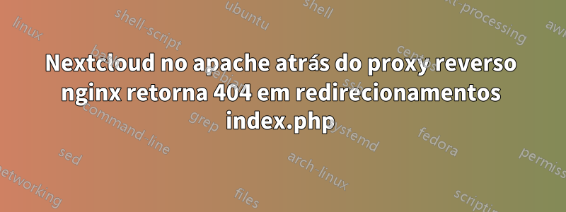 Nextcloud no apache atrás do proxy reverso nginx retorna 404 em redirecionamentos index.php