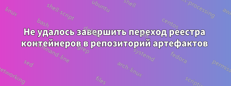 Не удалось завершить переход реестра контейнеров в репозиторий артефактов