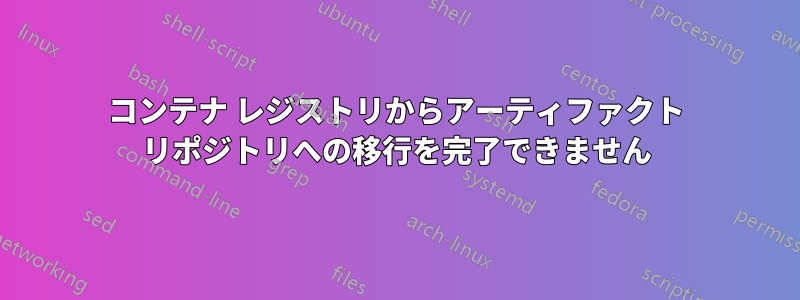コンテナ レジストリからアーティファクト リポジトリへの移行を完了できません