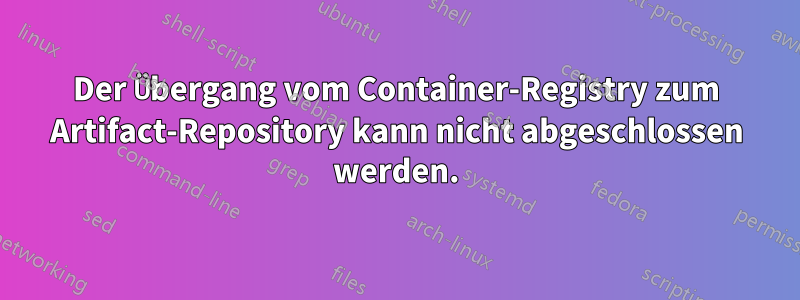 Der Übergang vom Container-Registry zum Artifact-Repository kann nicht abgeschlossen werden.