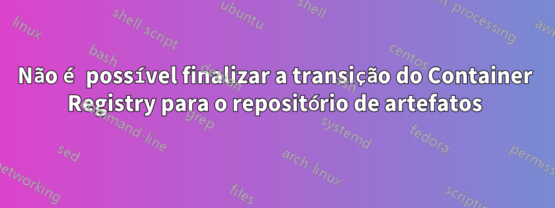 Não é possível finalizar a transição do Container Registry para o repositório de artefatos