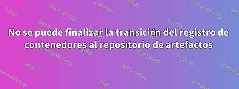 No se puede finalizar la transición del registro de contenedores al repositorio de artefactos