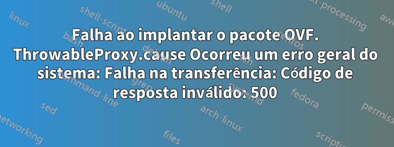 Falha ao implantar o pacote OVF. ThrowableProxy.cause Ocorreu um erro geral do sistema: Falha na transferência: Código de resposta inválido: 500