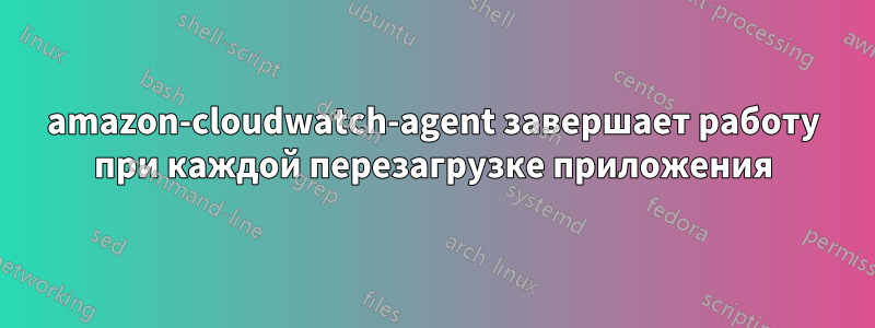 amazon-cloudwatch-agent завершает работу при каждой перезагрузке приложения