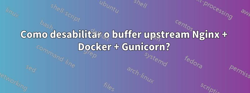 Como desabilitar o buffer upstream Nginx + Docker + Gunicorn?