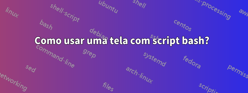 Como usar uma tela com script bash? 
