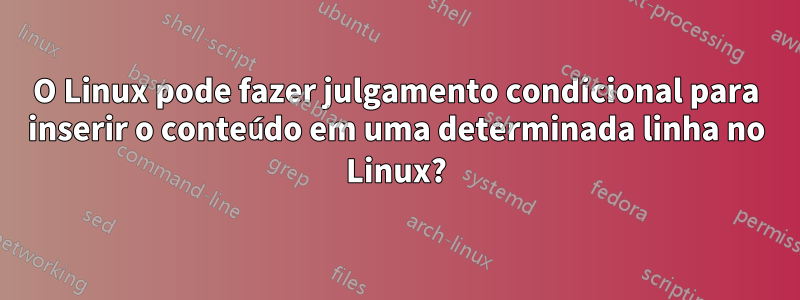 O Linux pode fazer julgamento condicional para inserir o conteúdo em uma determinada linha no Linux?