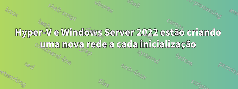 Hyper-V e Windows Server 2022 estão criando uma nova rede a cada inicialização