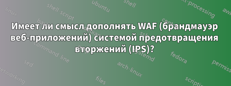 Имеет ли смысл дополнять WAF (брандмауэр веб-приложений) системой предотвращения вторжений (IPS)?