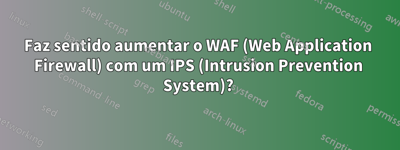 Faz sentido aumentar o WAF (Web Application Firewall) com um IPS (Intrusion Prevention System)?