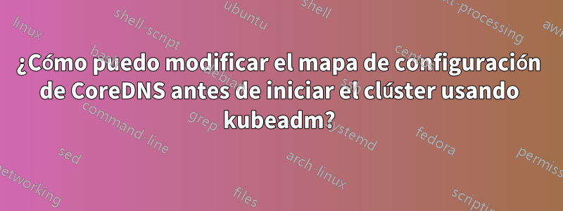 ¿Cómo puedo modificar el mapa de configuración de CoreDNS antes de iniciar el clúster usando kubeadm?