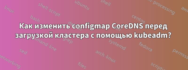 Как изменить configmap CoreDNS перед загрузкой кластера с помощью kubeadm?