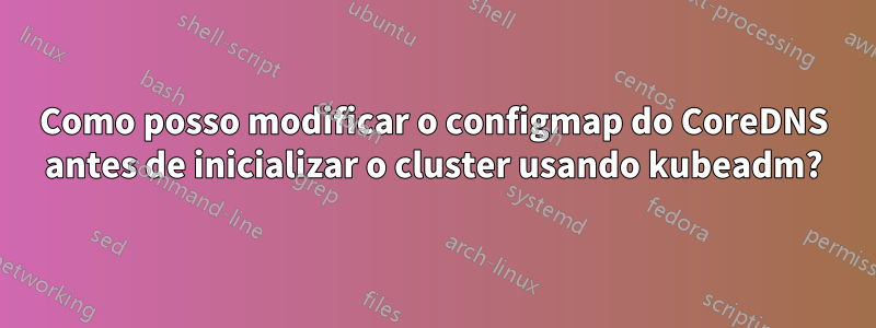 Como posso modificar o configmap do CoreDNS antes de inicializar o cluster usando kubeadm?
