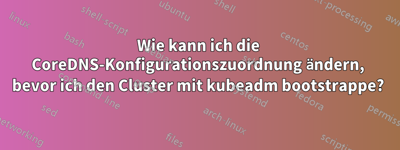 Wie kann ich die CoreDNS-Konfigurationszuordnung ändern, bevor ich den Cluster mit kubeadm bootstrappe?