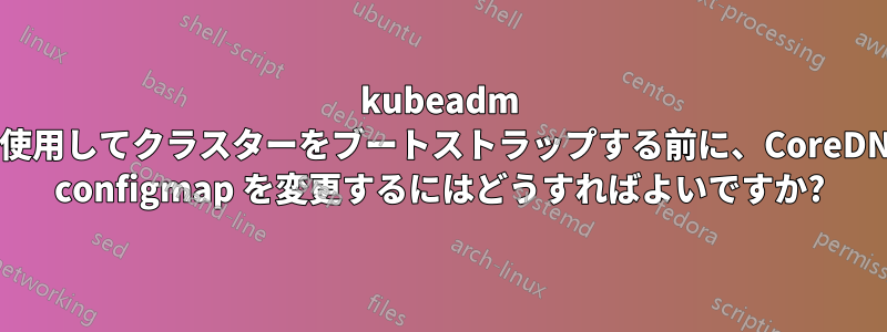 kubeadm を使用してクラスターをブートストラップする前に、CoreDNS configmap を変更するにはどうすればよいですか?