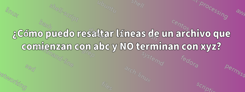 ¿Cómo puedo resaltar líneas de un archivo que comienzan con abc y NO terminan con xyz?