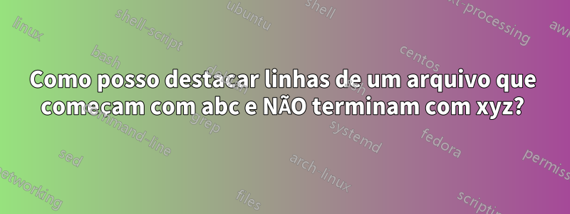 Como posso destacar linhas de um arquivo que começam com abc e NÃO terminam com xyz?