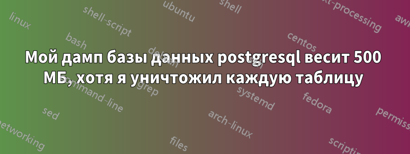 Мой дамп базы данных postgresql весит 500 МБ, хотя я уничтожил каждую таблицу