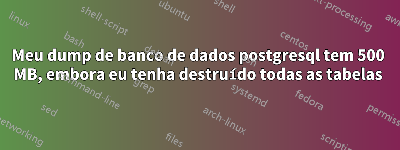 Meu dump de banco de dados postgresql tem 500 MB, embora eu tenha destruído todas as tabelas