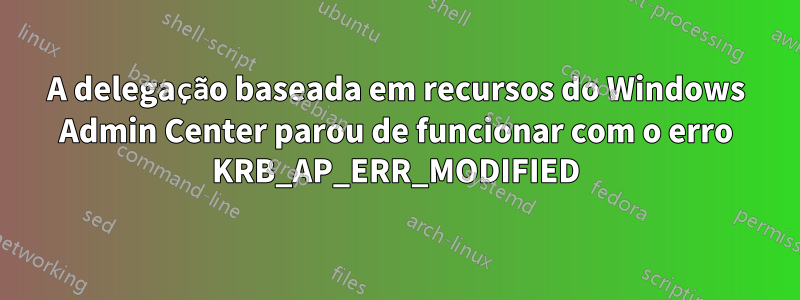 A delegação baseada em recursos do Windows Admin Center parou de funcionar com o erro KRB_AP_ERR_MODIFIED