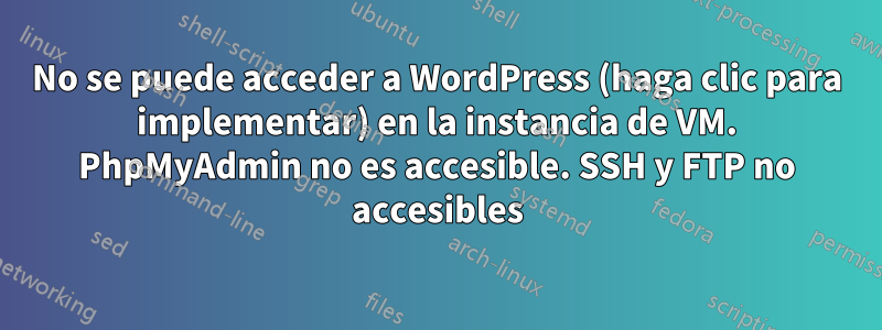 No se puede acceder a WordPress (haga clic para implementar) en la instancia de VM. PhpMyAdmin no es accesible. SSH y FTP no accesibles