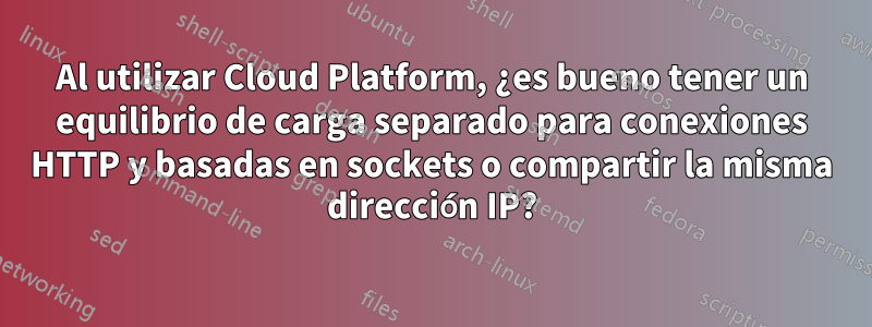 Al utilizar Cloud Platform, ¿es bueno tener un equilibrio de carga separado para conexiones HTTP y basadas en sockets o compartir la misma dirección IP?