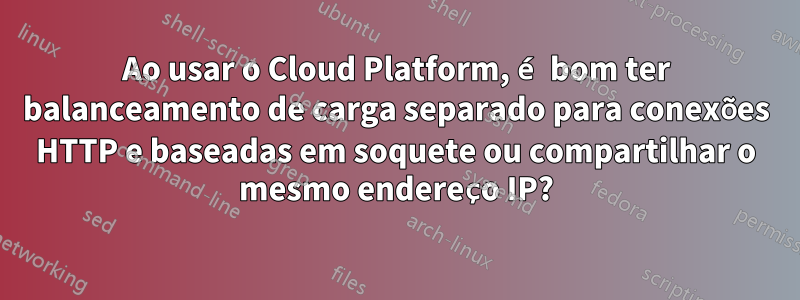 Ao usar o Cloud Platform, é bom ter balanceamento de carga separado para conexões HTTP e baseadas em soquete ou compartilhar o mesmo endereço IP?
