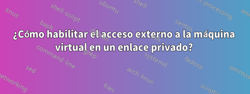 ¿Cómo habilitar el acceso externo a la máquina virtual en un enlace privado?