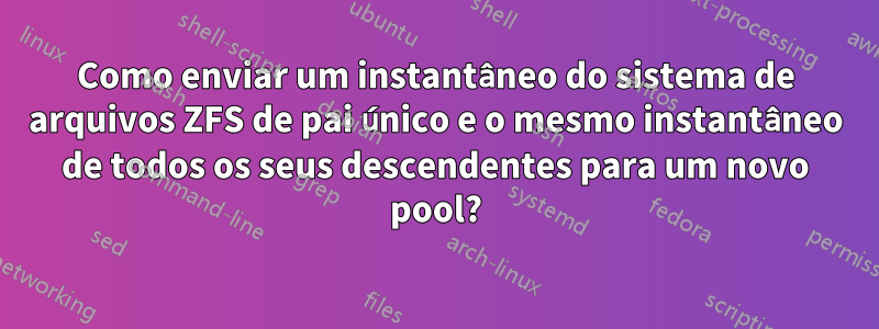 Como enviar um instantâneo do sistema de arquivos ZFS de pai único e o mesmo instantâneo de todos os seus descendentes para um novo pool?