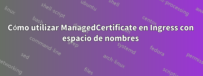 Cómo utilizar ManagedCertificate en Ingress con espacio de nombres