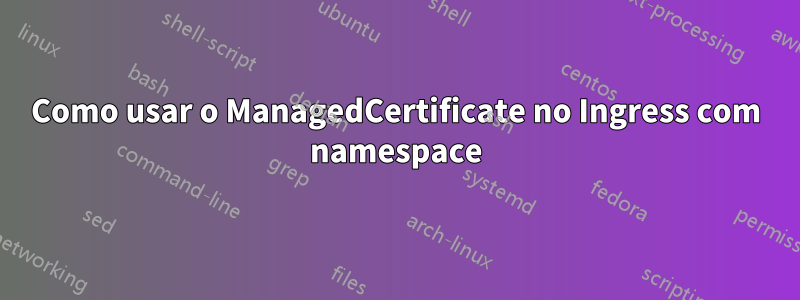Como usar o ManagedCertificate no Ingress com namespace