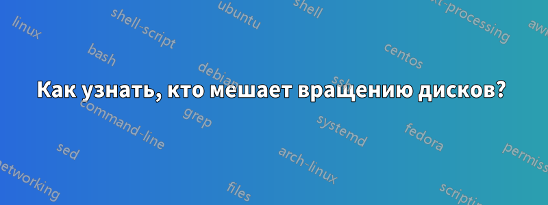 Как узнать, кто мешает вращению дисков?