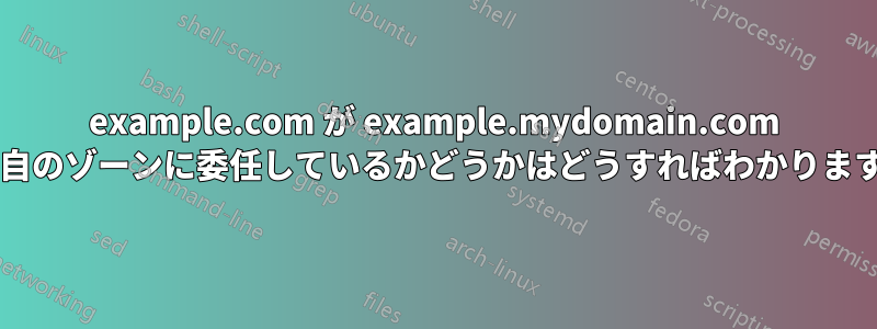 example.com が example.mydomain.com を独自のゾーンに委任しているかどうかはどうすればわかりますか?
