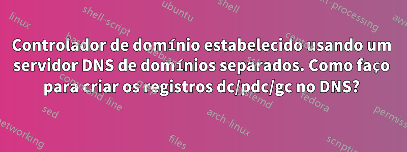 Controlador de domínio estabelecido usando um servidor DNS de domínios separados. Como faço para criar os registros dc/pdc/gc no DNS?