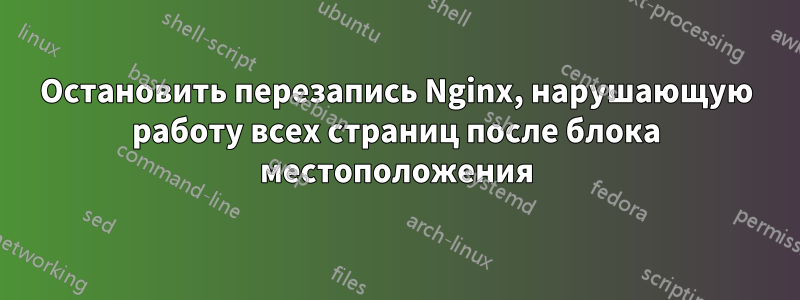Остановить перезапись Nginx, нарушающую работу всех страниц после блока местоположения