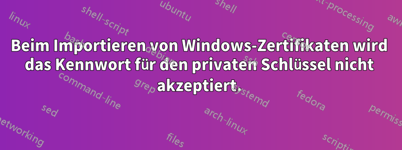 Beim Importieren von Windows-Zertifikaten wird das Kennwort für den privaten Schlüssel nicht akzeptiert.