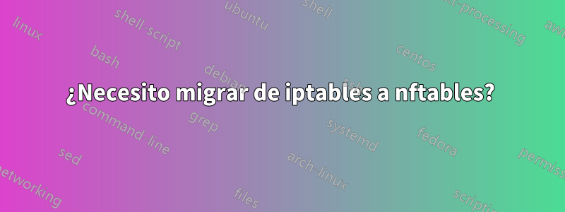 ¿Necesito migrar de iptables a nftables?