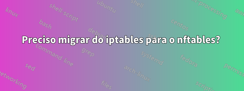 Preciso migrar do iptables para o nftables?