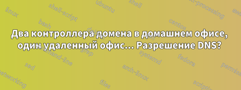 Два контроллера домена в домашнем офисе, один удаленный офис... Разрешение DNS?
