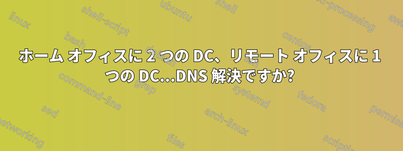 ホーム オフィスに 2 つの DC、リモート オフィスに 1 つの DC...DNS 解決ですか?