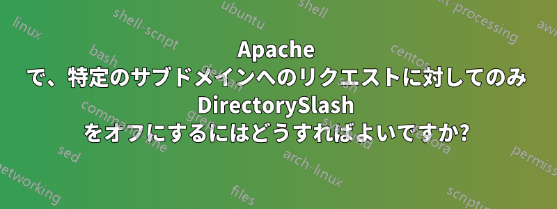 Apache で、特定のサブドメインへのリクエストに対してのみ DirectorySlash をオフにするにはどうすればよいですか?
