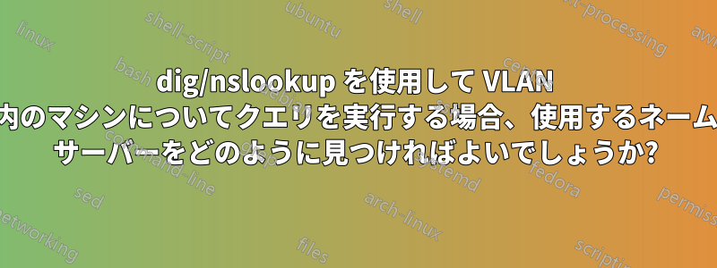 dig/nslookup を使用して VLAN 内のマシンについてクエリを実行する場合、使用するネーム サーバーをどのように見つければよいでしょうか?