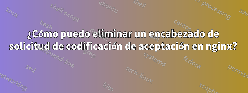 ¿Cómo puedo eliminar un encabezado de solicitud de codificación de aceptación en nginx?