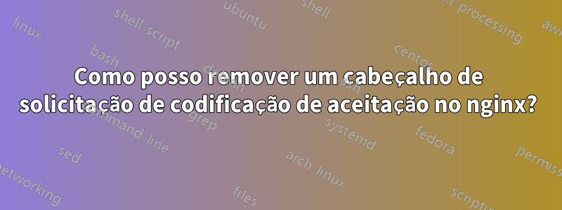 Como posso remover um cabeçalho de solicitação de codificação de aceitação no nginx?
