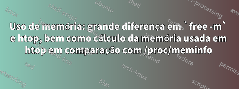 Uso de memória: grande diferença em `free -m` e htop, bem como cálculo da memória usada em htop em comparação com /proc/meminfo
